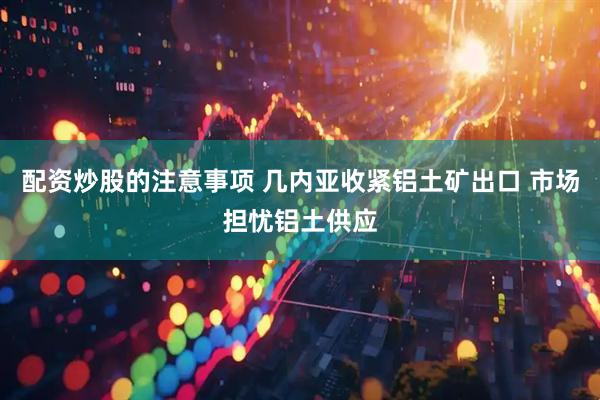 配资炒股的注意事项 几内亚收紧铝土矿出口 市场担忧铝土供应