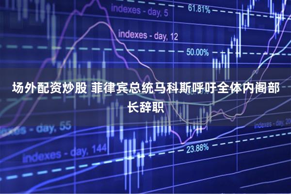 场外配资炒股 菲律宾总统马科斯呼吁全体内阁部长辞职