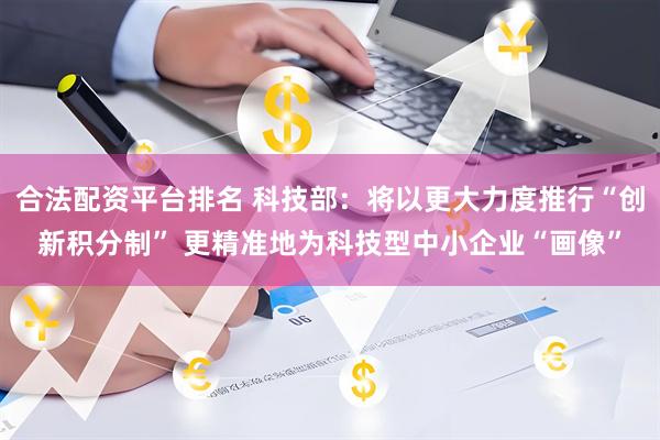 合法配资平台排名 科技部：将以更大力度推行“创新积分制” 更精准地为科技型中小企业“画像”