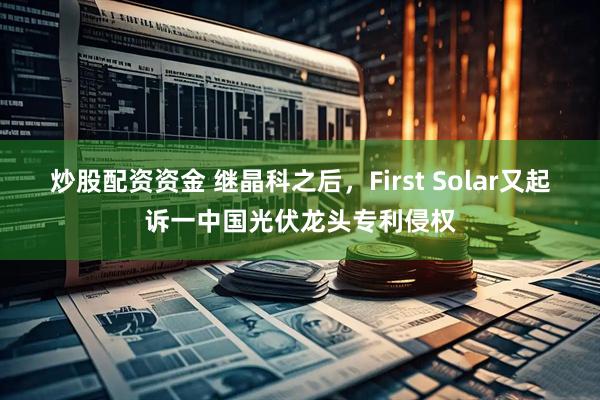 炒股配资资金 继晶科之后，First Solar又起诉一中国光伏龙头专利侵权