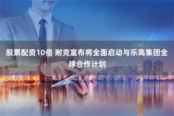 股票配资10倍 耐克宣布将全面启动与乐高集团全球合作计划