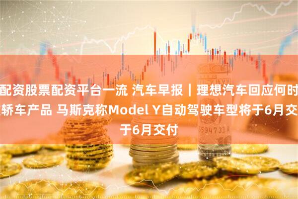 配资股票配资平台一流 汽车早报｜理想汽车回应何时推轿车产品 马斯克称Model Y自动驾驶车型将于6月交付