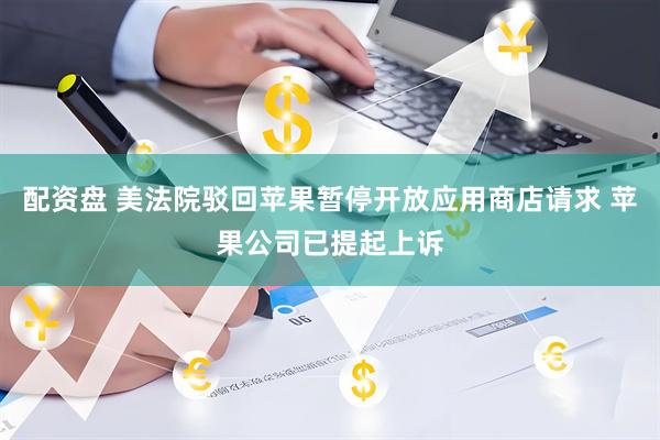 配资盘 美法院驳回苹果暂停开放应用商店请求 苹果公司已提起上诉