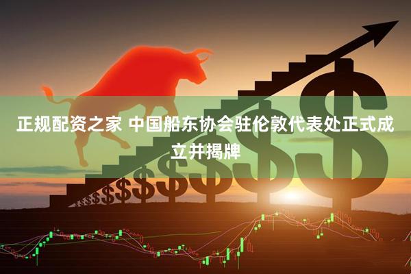 正规配资之家 中国船东协会驻伦敦代表处正式成立并揭牌