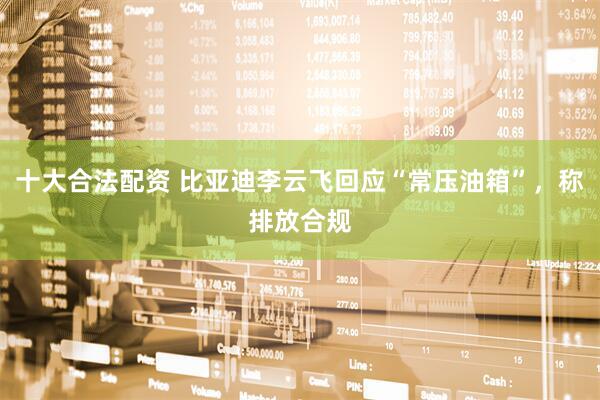 十大合法配资 比亚迪李云飞回应“常压油箱”，称排放合规