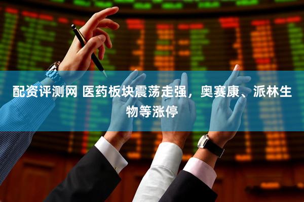 配资评测网 医药板块震荡走强，奥赛康、派林生物等涨停