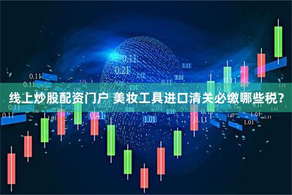 线上炒股配资门户 美妆工具进口清关必缴哪些税？