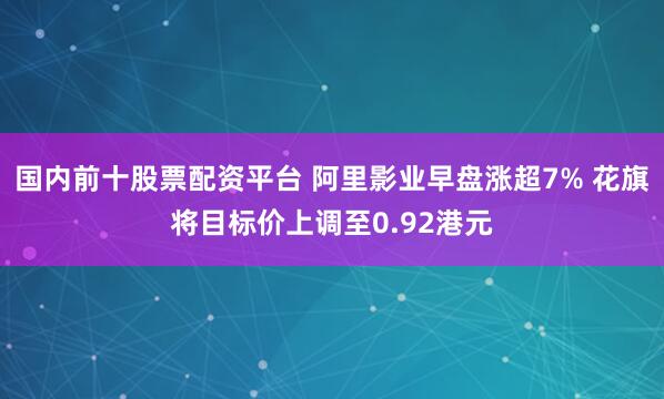 国内前十股票配资平台 阿里影业早盘涨超7% 花旗将目标价上调至0.92港元