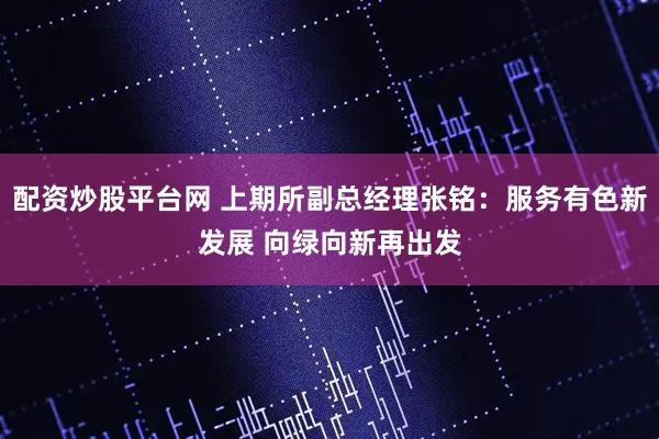 配资炒股平台网 上期所副总经理张铭：服务有色新发展 向绿向新再出发
