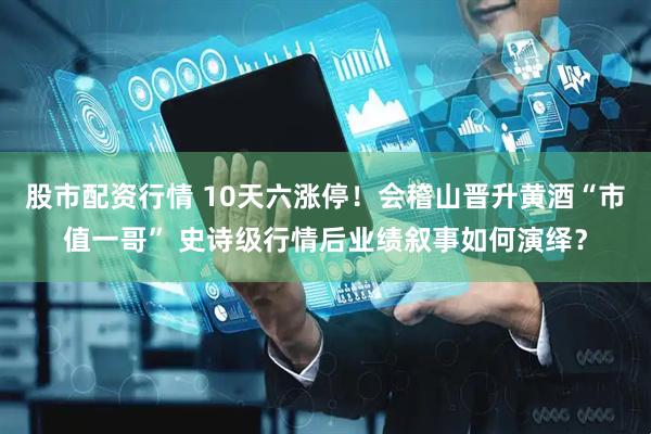 股市配资行情 10天六涨停！会稽山晋升黄酒“市值一哥” 史诗级行情后业绩叙事如何演绎？