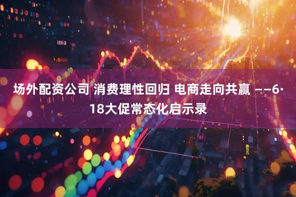 场外配资公司 消费理性回归 电商走向共赢 ——6·18大促常态化启示录