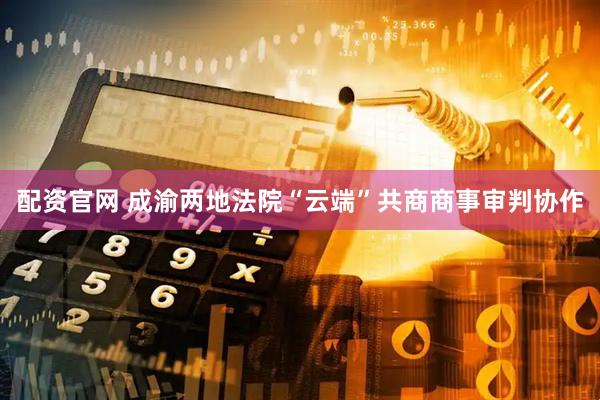配资官网 成渝两地法院“云端”共商商事审判协作
