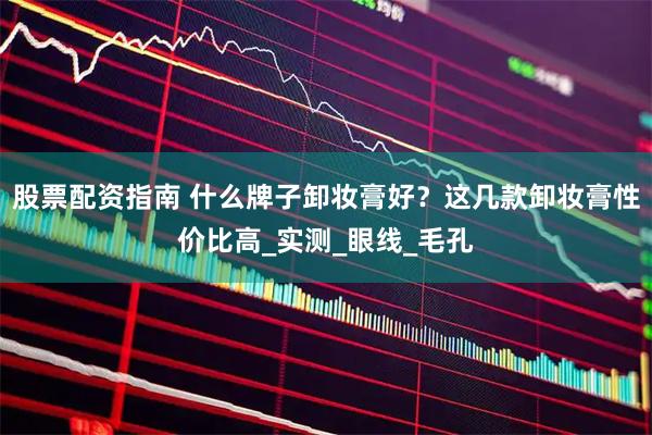 股票配资指南 什么牌子卸妆膏好？这几款卸妆膏性价比高_实测_眼线_毛孔