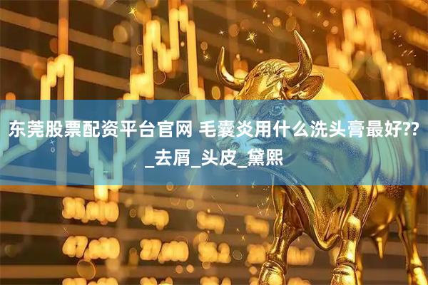 东莞股票配资平台官网 毛囊炎用什么洗头膏最好??_去屑_头皮_黛熙