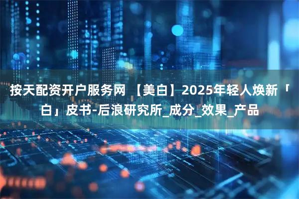 按天配资开户服务网 【美白】2025年轻人焕新「白」皮书-后浪研究所_成分_效果_产品