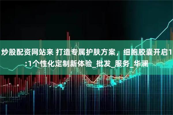 炒股配资网站来 打造专属护肤方案，细胞胶囊开启1:1个性化定制新体验_批发_服务_华澜