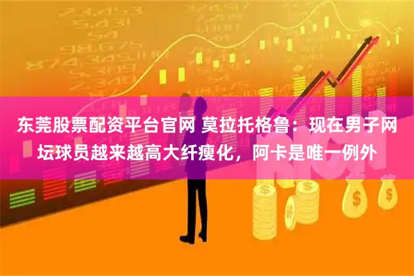 东莞股票配资平台官网 莫拉托格鲁：现在男子网坛球员越来越高大纤瘦化，阿卡是唯一例外