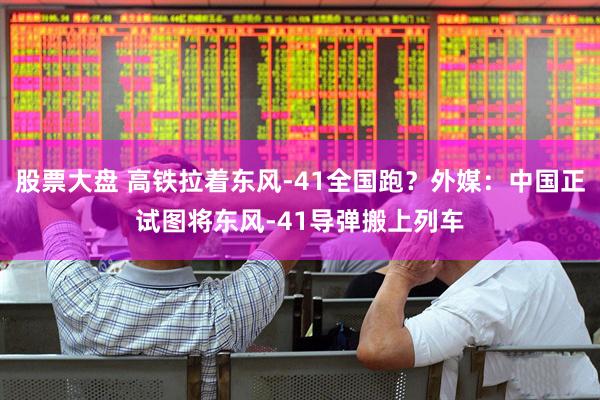 股票大盘 高铁拉着东风-41全国跑？外媒：中国正试图将东风-41导弹搬上列车